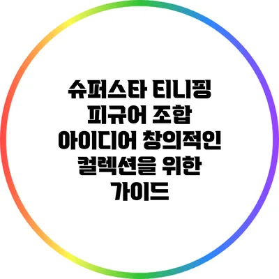 슈퍼스타 티니핑 피규어 조합 아이디어: 창의적인 컬렉션을 위한 가이드