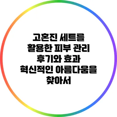 고혼진 세트를 활용한 피부 관리 후기와 효과: 혁신적인 아름다움을 찾아서