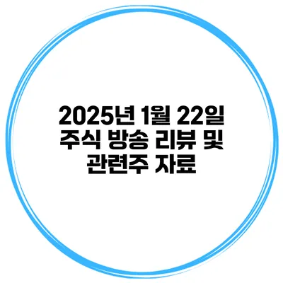 2025년 1월 22일 주식 방송 리뷰 및 관련주 자료
