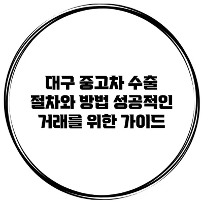 대구 중고차 수출 절차와 방법: 성공적인 거래를 위한 가이드