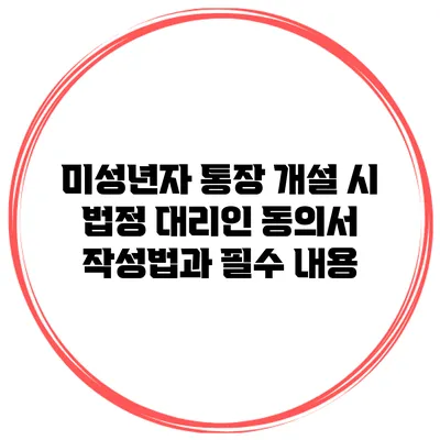 미성년자 통장 개설 시 법정 대리인 동의서 작성법과 필수 내용