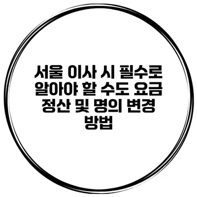서울 이사 시 필수로 알아야 할 수도 요금 정산 및 명의 변경 방법