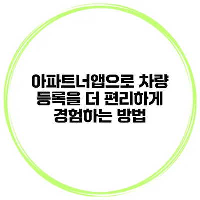 아파트너앱으로 차량 등록을 더 편리하게 경험하는 방법