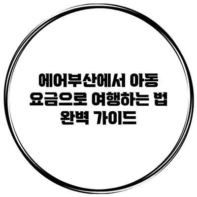 에어부산에서 아동 요금으로 여행하는 법: 완벽 가이드