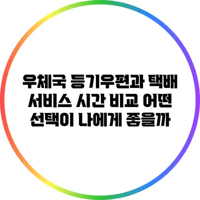 우체국 등기우편과 택배 서비스 시간 비교: 어떤 선택이 나에게 좋을까?