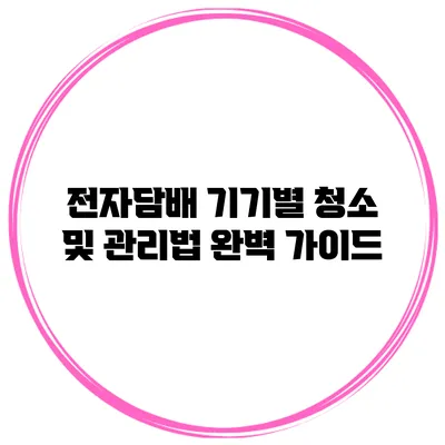 전자담배 기기별 청소 및 관리법 완벽 가이드