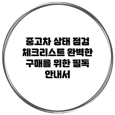 중고차 상태 점검 체크리스트: 완벽한 구매를 위한 필독 안내서