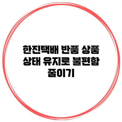 한진택배 반품 상품 상태 유지로 불편함 줄이기